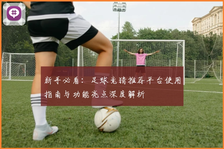 新手必看：足球竞猜推荐平台使用指南与功能亮点深度解析