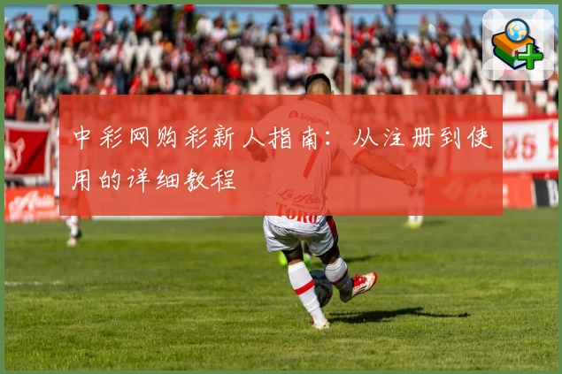 中彩网购彩新人指南：从注册到使用的详细教程