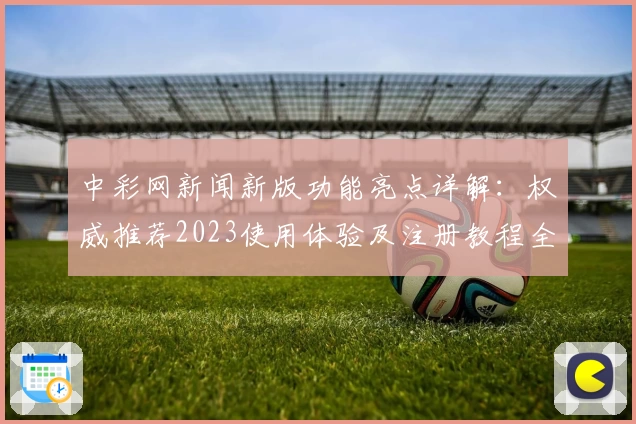 中彩网新闻新版功能亮点详解：权威推荐2023使用体验及注册教程全面解析