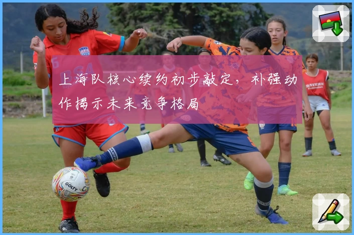 上海队核心续约初步敲定，补强动作揭示未来竞争格局