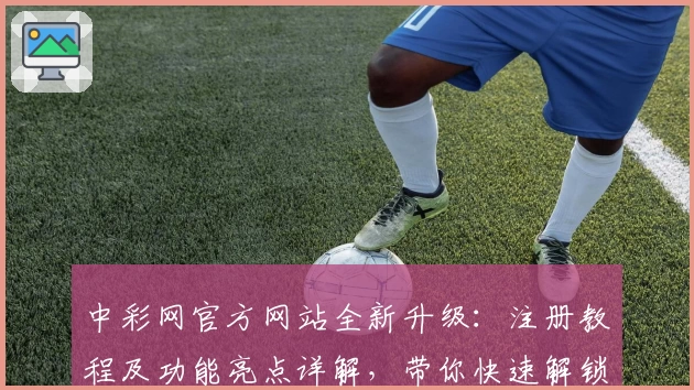 中彩网官方网站全新升级：注册教程及功能亮点详解，带你快速解锁便捷体验