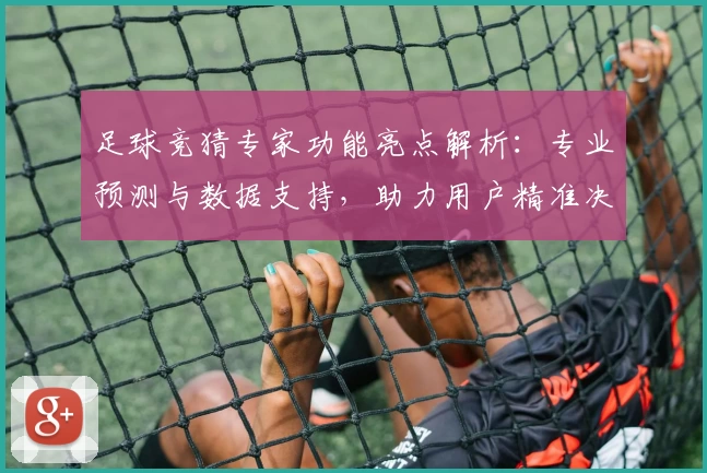 足球竞猜专家功能亮点解析：专业预测与数据支持，助力用户精准决策