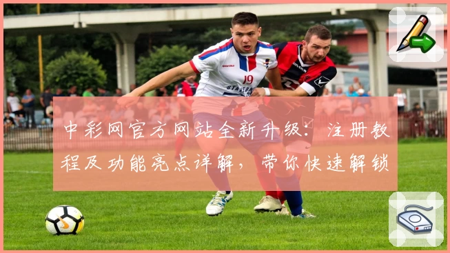 中彩网官方网站全新升级：注册教程及功能亮点详解，带你快速解锁便捷体验