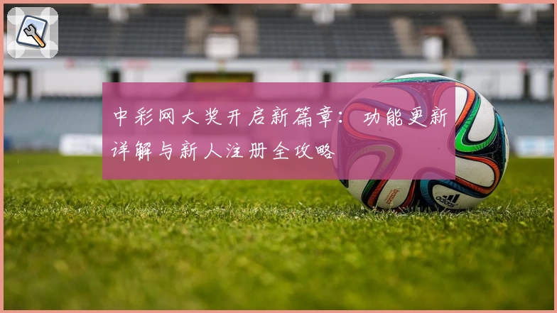 中彩网大奖开启新篇章：功能更新详解与新人注册全攻略