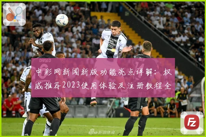 中彩网新闻新版功能亮点详解：权威推荐2023使用体验及注册教程全面解析