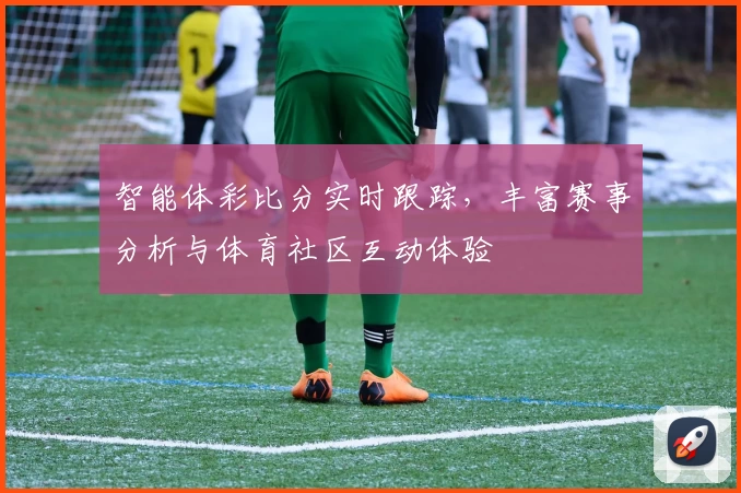 智能体彩比分实时跟踪,丰富赛事分析与体育社区互动体验