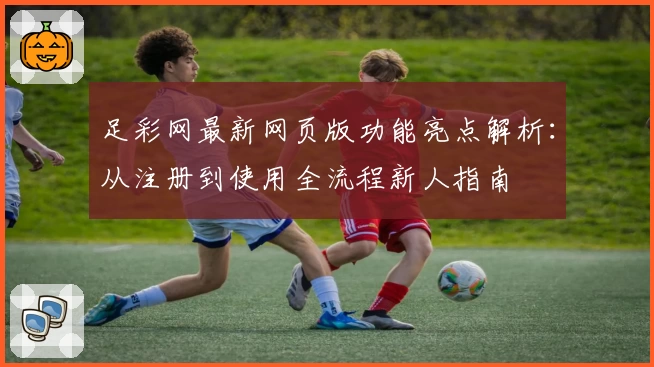 足彩网最新网页版功能亮点解析：从注册到使用全流程新人指南