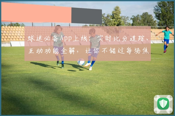 球迷必备App上线:实时比分追踪、互动功能全解,让你不错过每场焦点战
