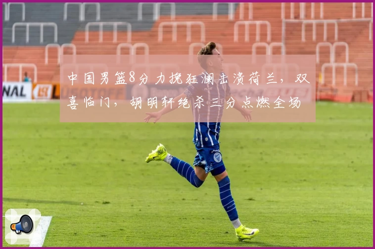 中国男篮8分力挽狂澜击溃荷兰,双喜临门,胡明轩绝杀三分点燃全场!