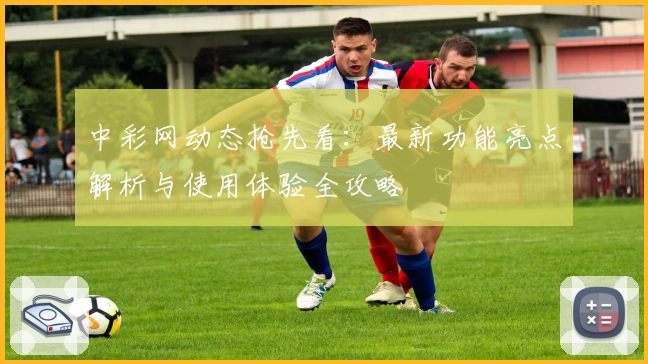 中彩网动态抢先看：最新功能亮点解析与使用体验全攻略